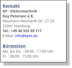 Kontakt KP - Elektrotechnik Kay Petersen e.K. Neumann-Reichardt-Str. 27-33 22041 Hamburg Tel.: +49 40 555 99 117 E-Mail: info@kpet.de  Bürozeiten Mo. bis Do. : 08:00 - 17:00 Uhr Fr. : 08:00 - 15:00 Uhr